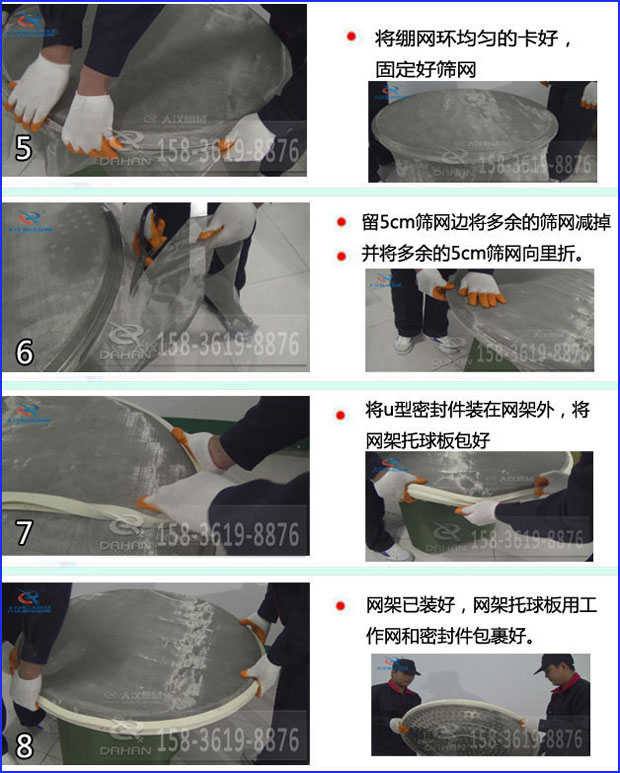 第五步：將旋振篩繃網(wǎng)環(huán)均勻的卡好固定好篩網(wǎng)第六步：留5cm篩網(wǎng)邊將多余的篩網(wǎng)減掉，并將多余的5cm篩網(wǎng)向里折第七步：將u型密封件裝在網(wǎng)架外，將網(wǎng)架托球板包好第八步：網(wǎng)架已裝好，網(wǎng)架托球板用工作網(wǎng)和密封件包裹好。